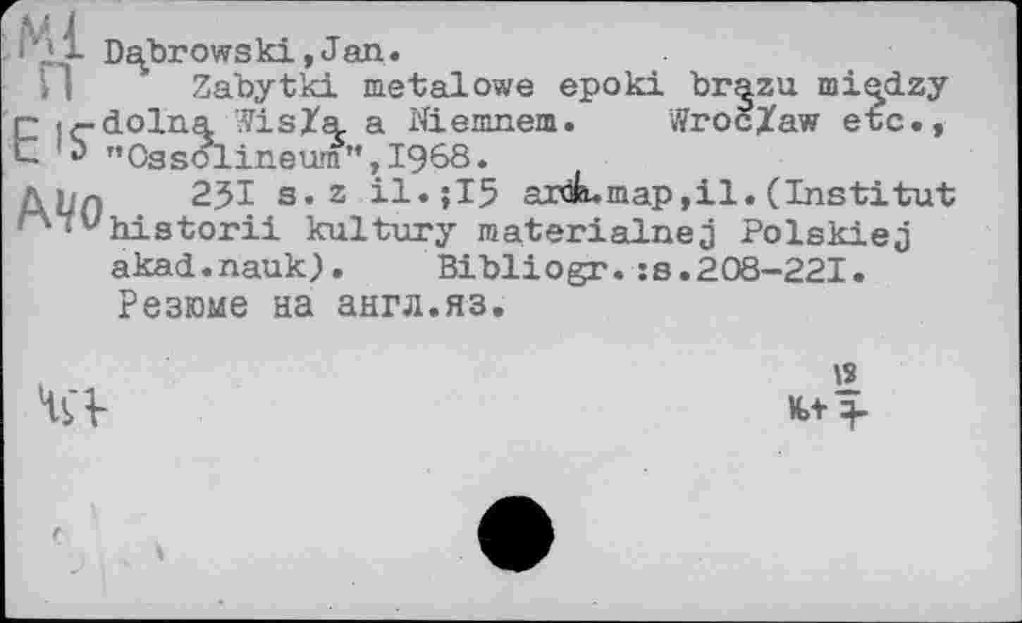 ﻿'r 1 Dubrowski, Jan.
И Zabytki metal owe epoki br^zu rni^dzy Eir-dolna Vis/a. a Niemnem. Wroc/aw etc., *> "0ssolineum",I968.
Ahn 23І s. 2	ardLmap, il. (Institut
••^historii kultury materialnej Polskiej akad.nauk). Bibliogr.:s.208-221. Резюме на англ.яз.
is